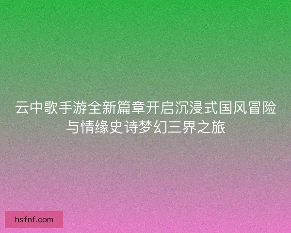 云中歌手游全新篇章开启沉浸式国风冒险与情缘史诗梦幻三界之旅 云中歌手游全新篇章开启沉浸式国风冒险与情缘史诗梦幻三界之旅