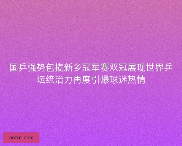国乒强势包揽新乡冠军赛双冠展现世界乒坛统治力再度引爆球迷热情 国乒强势包揽新乡冠军赛双冠展现世界乒坛统治力再度引爆球迷热情