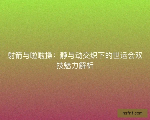 射箭与啦啦操:静与动交织下的世运会双技魅力解析 射箭与啦啦操:静与动交织下的世运会双技魅力解析
