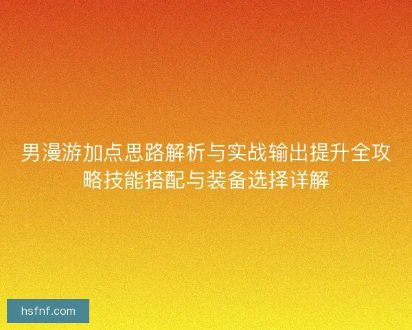 男漫游加点思路解析与实战输出提升全攻略技能搭配与装备选择详解
