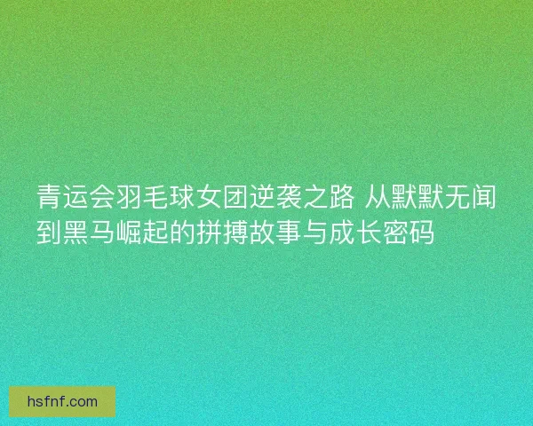 青运会羽毛球女团逆袭之路 从默默无闻到黑马崛起的拼搏故事与成长密码 🏸✨