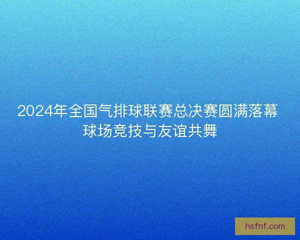 2024年全国气排球联赛总决赛圆满落幕 球场竞技与友谊共舞