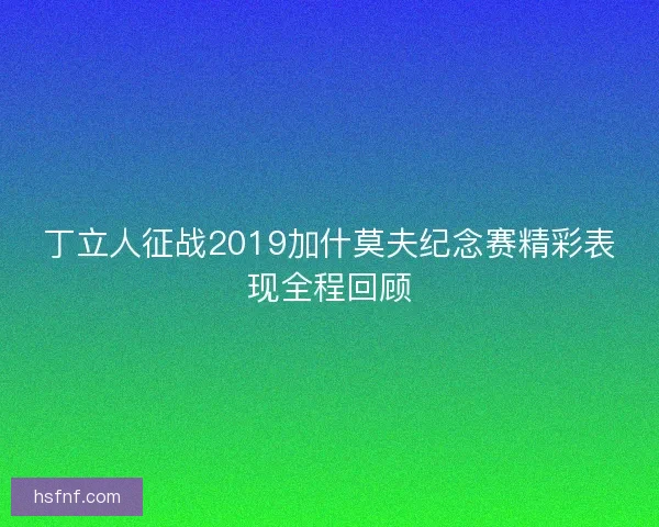 丁立人征战2019加什莫夫纪念赛精彩表现全程回顾