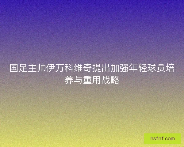 国足主帅伊万科维奇提出加强年轻球员培养与重用战略 国足主帅伊万科维奇提出加强年轻球员培养与重用战略