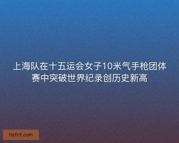 上海队在十五运会女子10米气手枪团体赛中突破世界纪录创历史新高 上海队在十五运会女子10米气手枪团体赛中突破世界纪录创历史新高