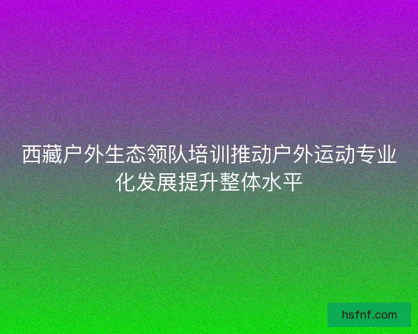 西藏户外生态领队培训推动户外运动专业化发展提升整体水平