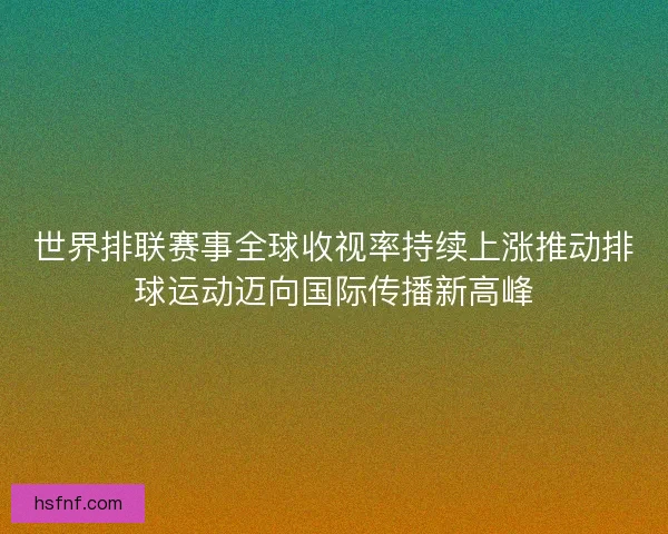 世界排联赛事全球收视率持续上涨推动排球运动迈向国际传播新高峰