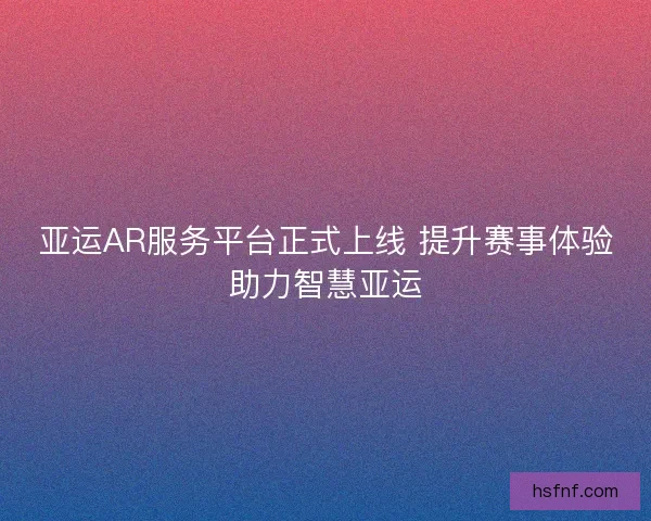 亚运AR服务平台正式上线 提升赛事体验助力智慧亚运 亚运AR服务平台正式上线 提升赛事体验助力智慧亚运
