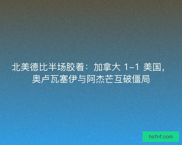 北美德比半场胶着：加拿大 1-1 美国，奥卢瓦塞伊与阿杰芒互破僵局