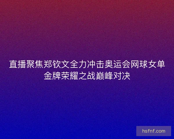 直播聚焦郑钦文全力冲击奥运会网球女单金牌荣耀之战巅峰对决