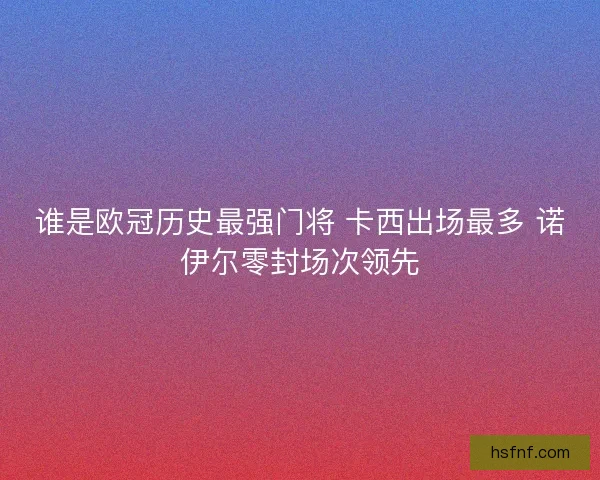 谁是欧冠历史最强门将 卡西出场最多 诺伊尔零封场次领先