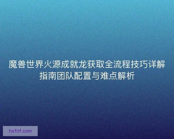 魔兽世界火源成就龙获取全流程技巧详解指南团队配置与难点解析 魔兽世界火源成就龙获取全流程技巧详解指南团队配置与难点解析