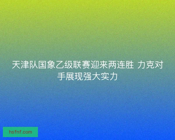 天津队国象乙级联赛迎来两连胜 力克对手展现强大实力