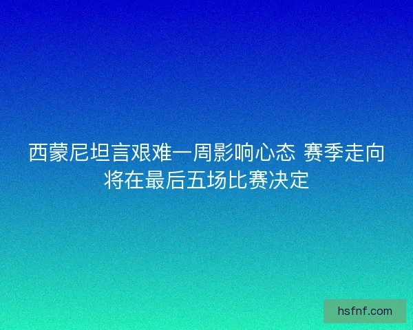 西蒙尼坦言艰难一周影响心态 赛季走向将在最后五场比赛决定
