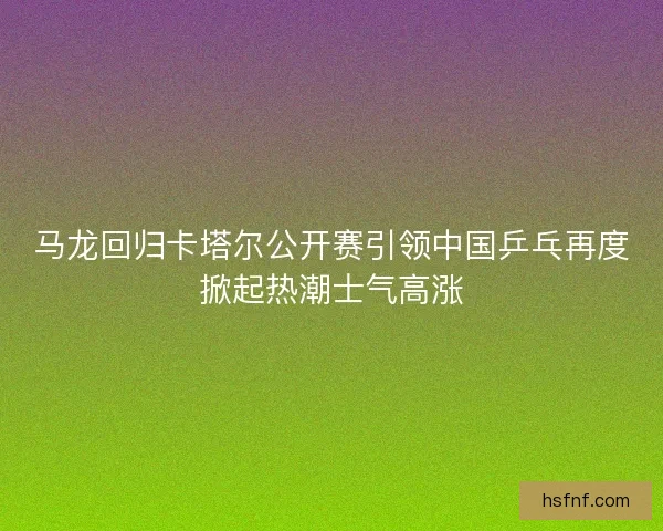 马龙回归卡塔尔公开赛引领中国乒乓再度掀起热潮士气高涨