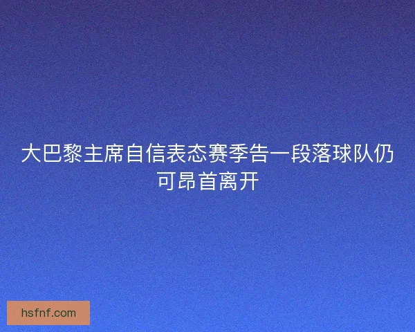 大巴黎主席自信表态赛季告一段落球队仍可昂首离开