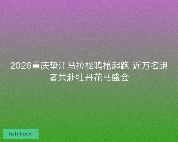 2026重庆垫江马拉松鸣枪起跑 近万名跑者共赴牡丹花马盛会