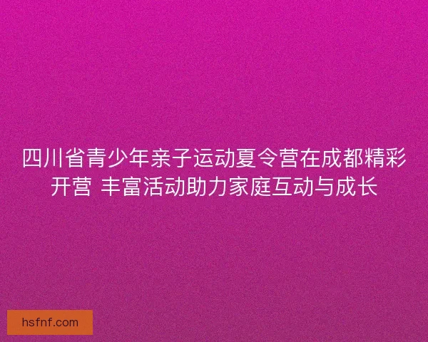 四川省青少年亲子运动夏令营在成都精彩开营 丰富活动助力家庭互动与成长 四川省青少年亲子运动夏令营在成都精彩开营 丰富活动助力家庭互动与成长
