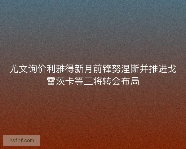 尤文询价利雅得新月前锋努涅斯并推进戈雷茨卡等三将转会布局 尤文询价利雅得新月前锋努涅斯并推进戈雷茨卡等三将转会布局