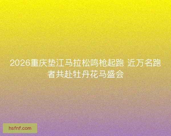 2026重庆垫江马拉松鸣枪起跑 近万名跑者共赴牡丹花马盛会