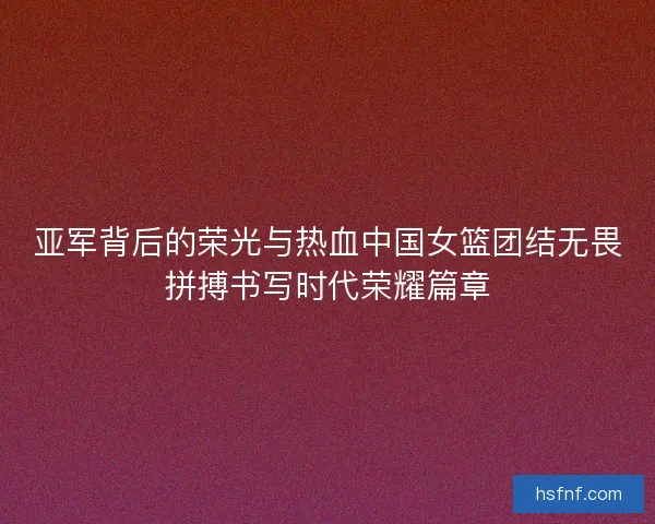 亚军背后的荣光与热血中国女篮团结无畏拼搏书写时代荣耀篇章 亚军背后的荣光与热血中国女篮团结无畏拼搏书写时代荣耀篇章