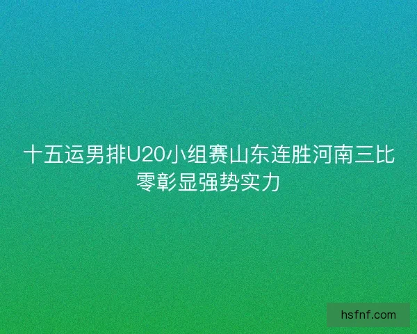 十五运男排U20小组赛山东连胜河南三比零彰显强势实力 十五运男排U20小组赛山东连胜河南三比零彰显强势实力