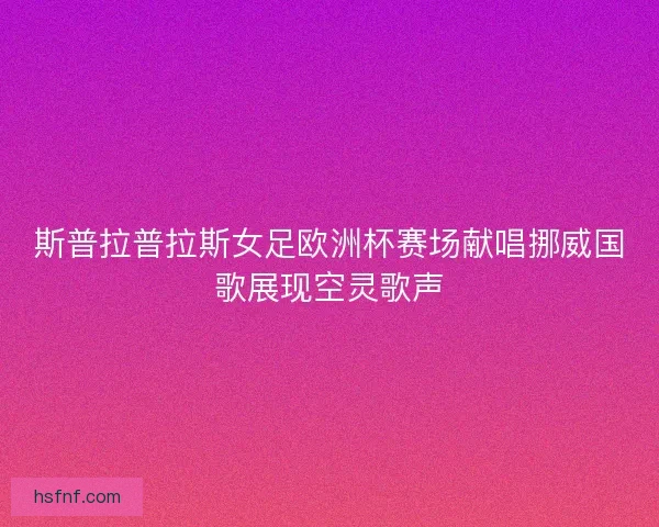 斯普拉普拉斯女足欧洲杯赛场献唱挪威国歌展现空灵歌声